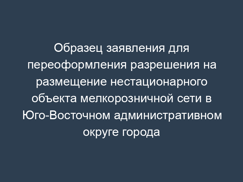 Образец заявления для переоформления разрешения на размещение нестационарного объекта мелкорозничной сети в Юго-Восточном административном округе города Москвы