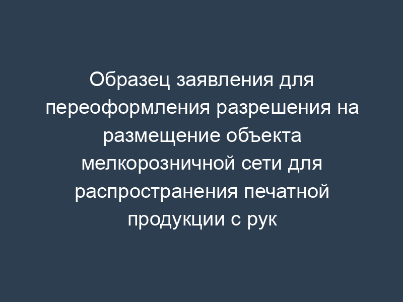 Образец заявления для переоформления разрешения на размещение объекта мелкорозничной сети для распространения печатной продукции с рук