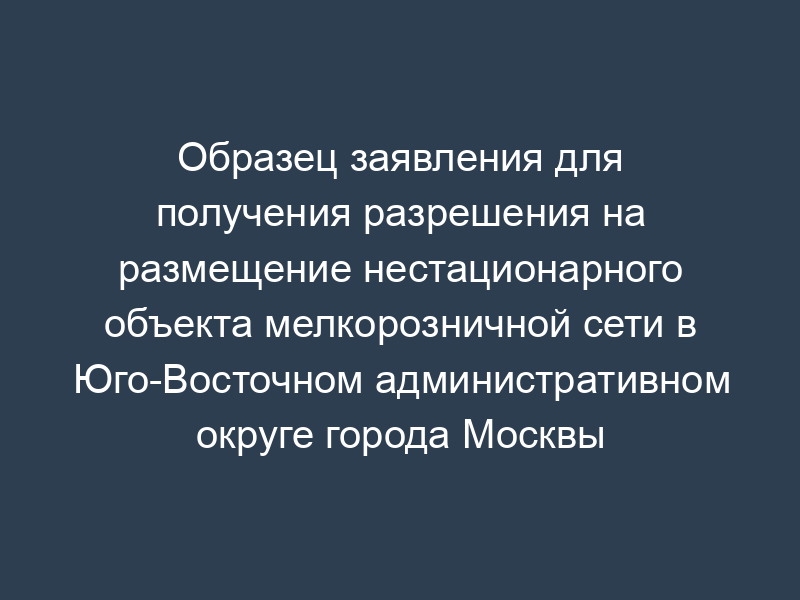 Образец заявления для получения разрешения на размещение нестационарного объекта мелкорозничной сети в Юго-Восточном административном округе города Москвы
