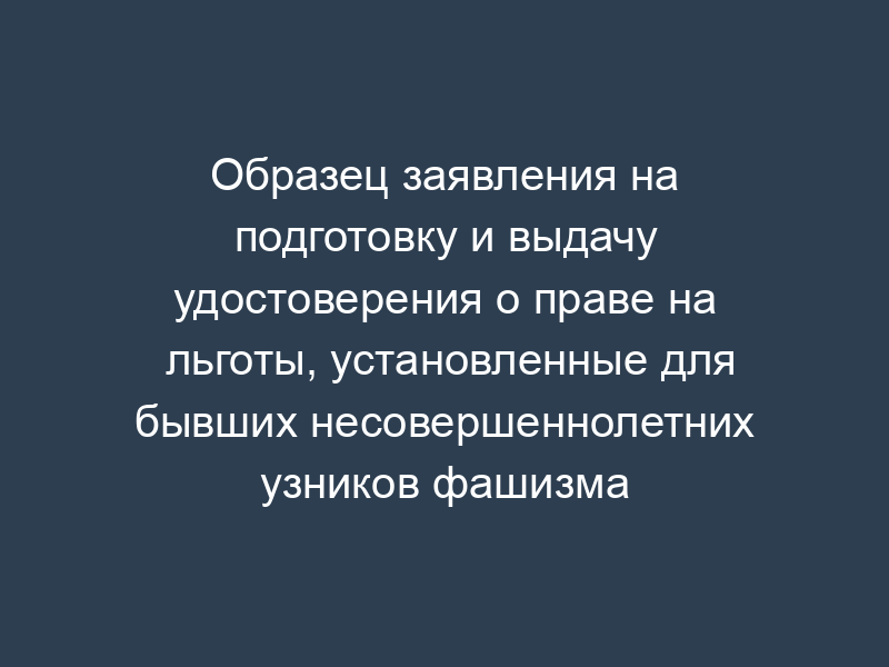 Образец заявления на подготовку и выдачу удостоверения о праве на льготы, установленные для бывших несовершеннолетних узников фашизма