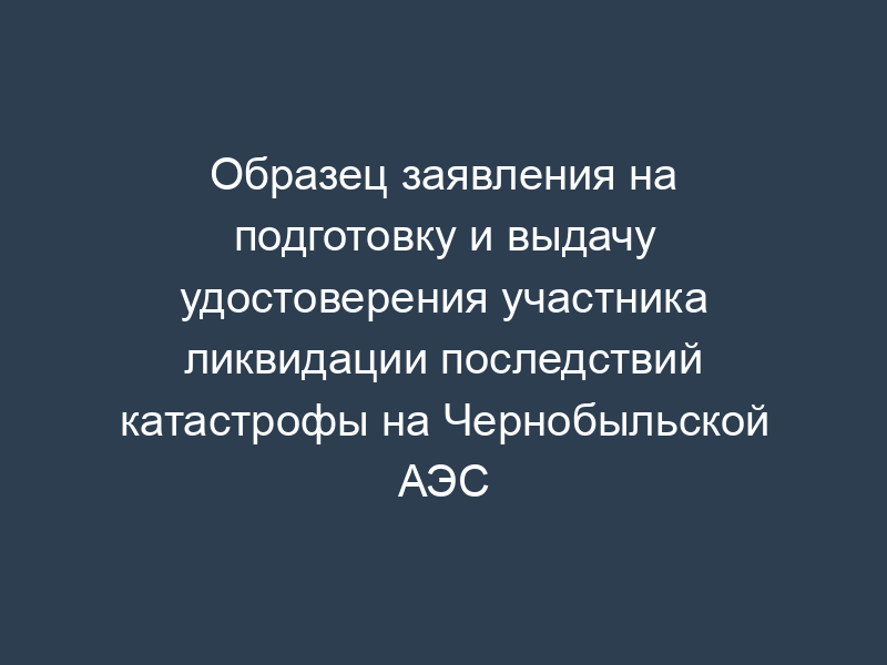 Образец заявления на подготовку и выдачу удостоверения участника ликвидации последствий катастрофы на Чернобыльской АЭС