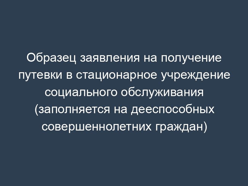 Образец заявления на получение путевки в стационарное учреждение социального обслуживания (заполняется на дееспособных совершеннолетних граждан)