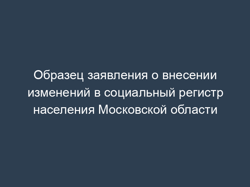 Образец заявления о внесении изменений в социальный регистр населения Московской области