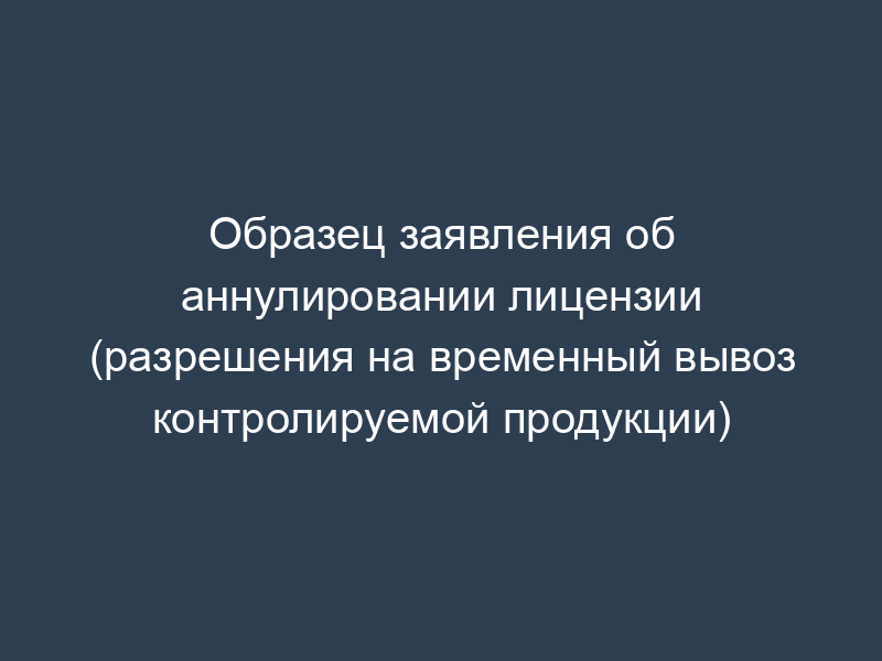 Образец заявления об аннулировании лицензии (разрешения на временный вывоз контролируемой продукции)