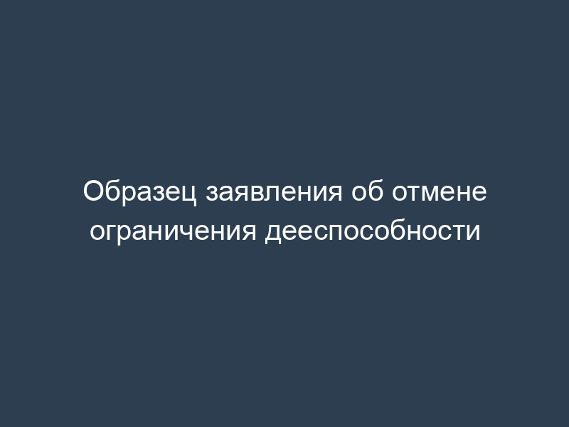Образец заявления об отмене ограничения дееспособности