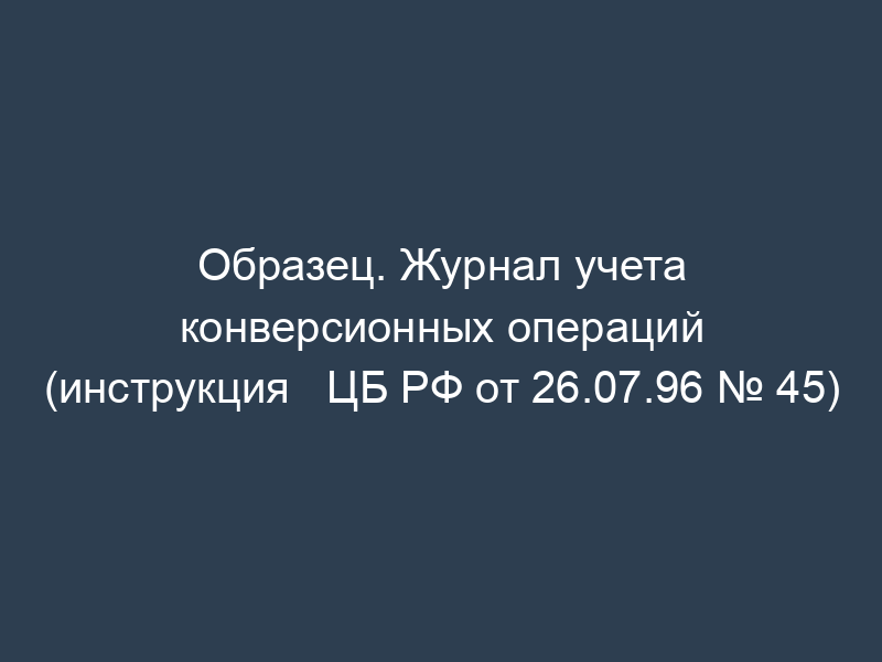 Образец. Журнал учета конверсионных операций (инструкция   ЦБ РФ от 26.07.96 № 45)
