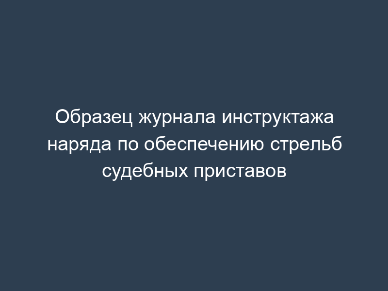 Образец журнала инструктажа наряда по обеспечению стрельб судебных приставов