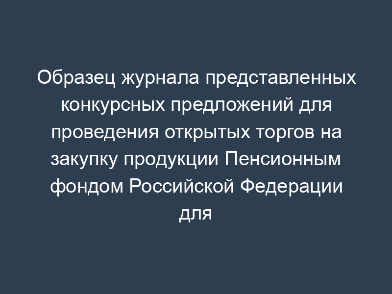 Образец журнала представленных конкурсных предложений для проведения открытых торгов на закупку продукции Пенсионным фондом Российской Федерации для государственных нужд