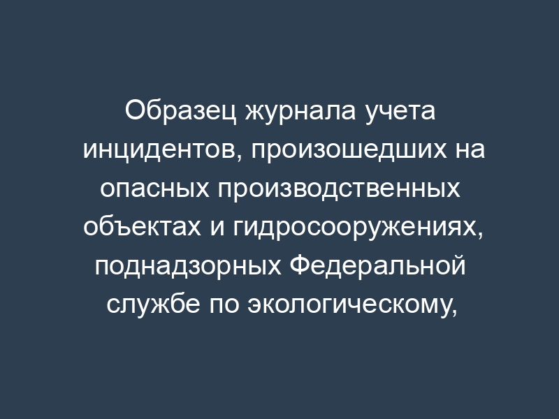 Образец журнала учета инцидентов, произошедших на опасных производственных объектах и гидросооружениях, поднадзорных Федеральной службе по экологическому, технологическому и атомному надзору