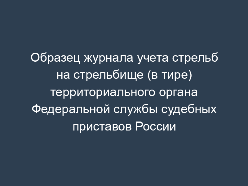 Образец журнала учета стрельб на стрельбище (в тире) территориального органа Федеральной службы судебных приставов России