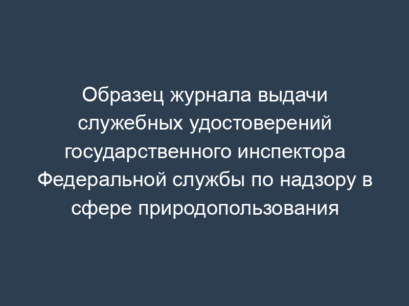 Образец журнала выдачи служебных удостоверений государственного инспектора Федеральной службы по надзору в сфере природопользования