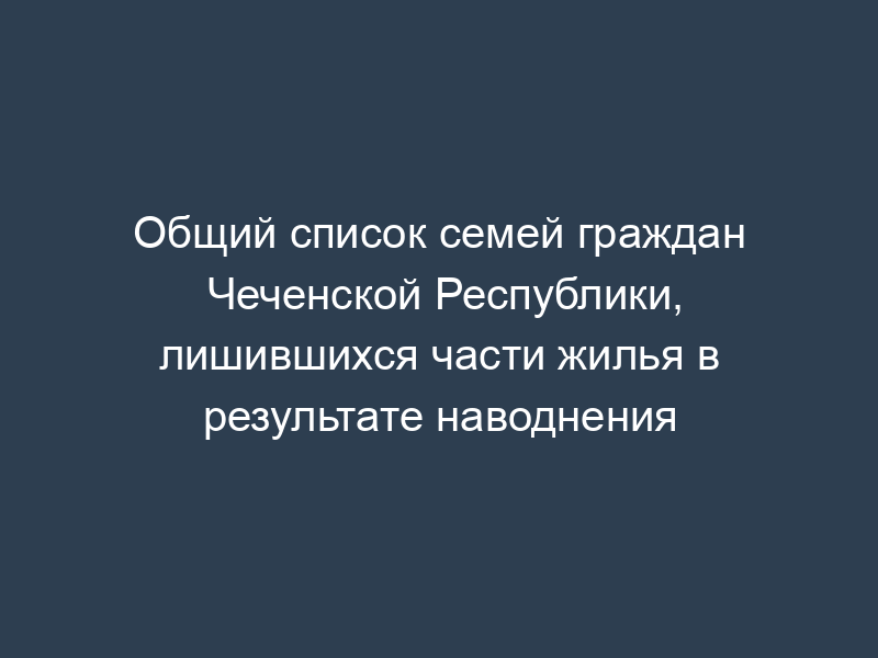 Общий список семей граждан Чеченской Республики, лишившихся части жилья в результате наводнения