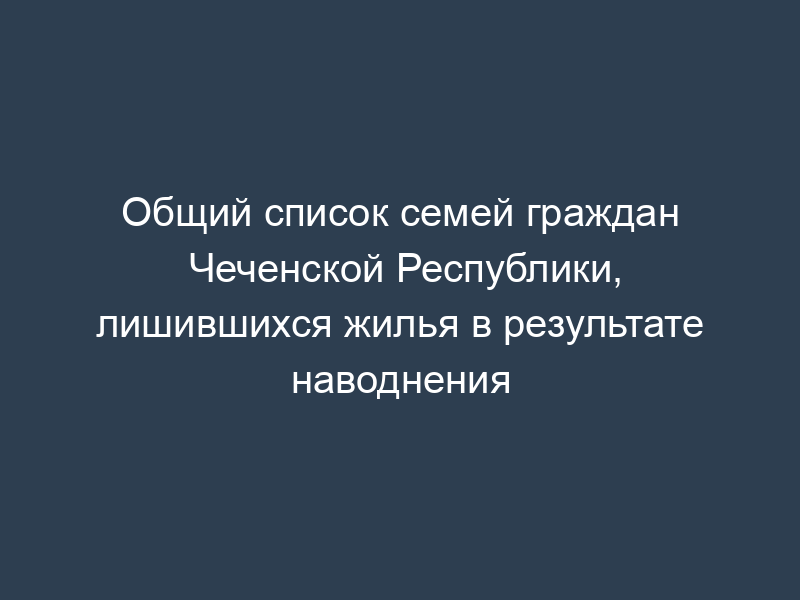 Общий список семей граждан Чеченской Республики, лишившихся жилья в результате наводнения