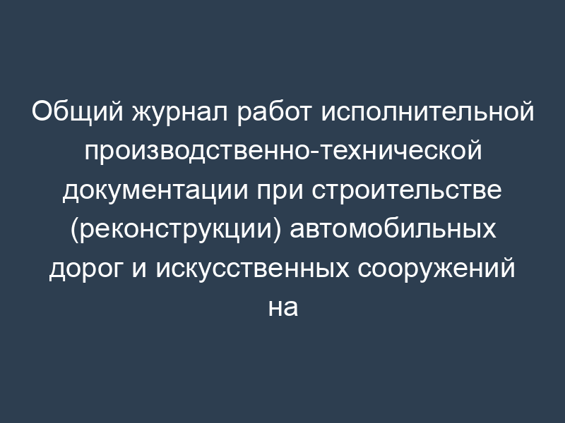 Общий журнал работ исполнительной производственно-технической документации при строительстве (реконструкции) автомобильных дорог и искусственных сооружений на них. Форма N Ф-1