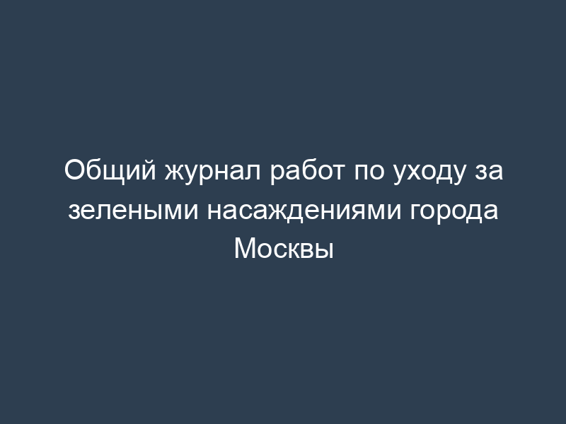 Общий журнал работ по уходу за зелеными насаждениями города Москвы