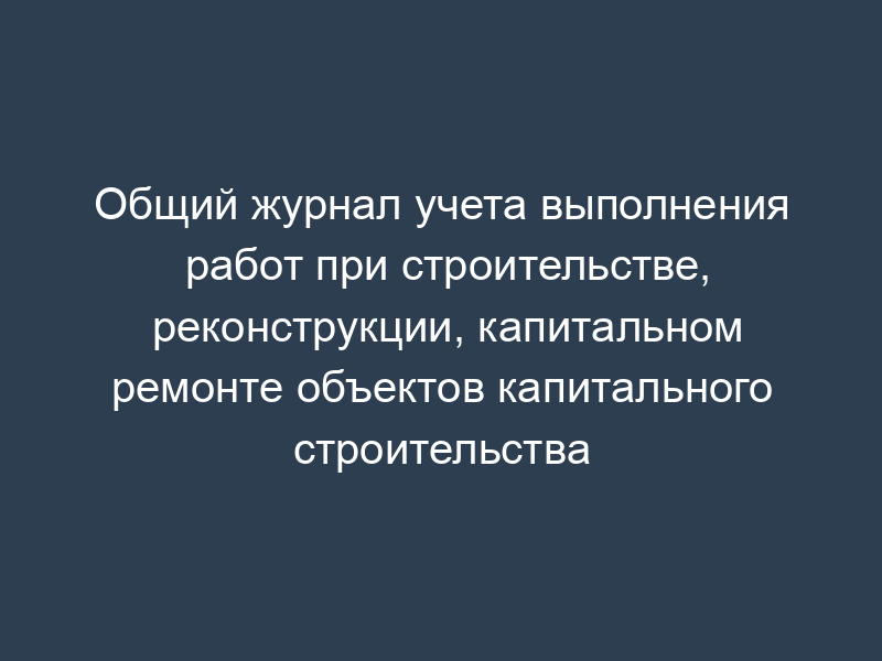 Общий журнал учета выполнения работ при строительстве, реконструкции, капитальном ремонте объектов капитального строительства