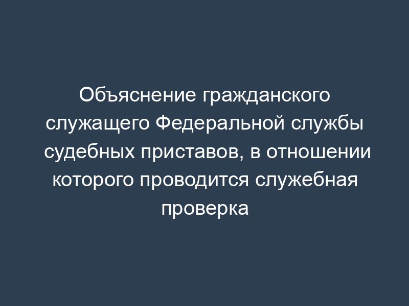 Объяснение гражданского служащего Федеральной службы судебных приставов, в отношении которого проводится служебная проверка