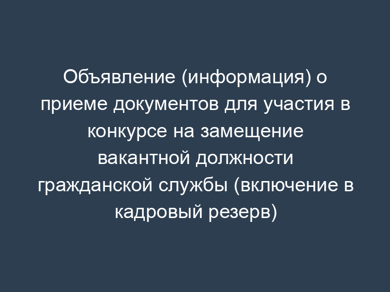 Объявление (информация) о приеме документов для участия в конкурсе на замещение вакантной должности гражданской службы (включение в кадровый резерв)