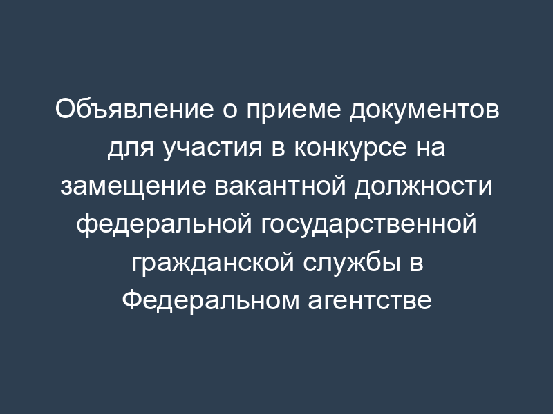 Объявление о приеме документов для участия в конкурсе на замещение вакантной должности федеральной государственной гражданской службы в Федеральном агентстве лесного хозяйства