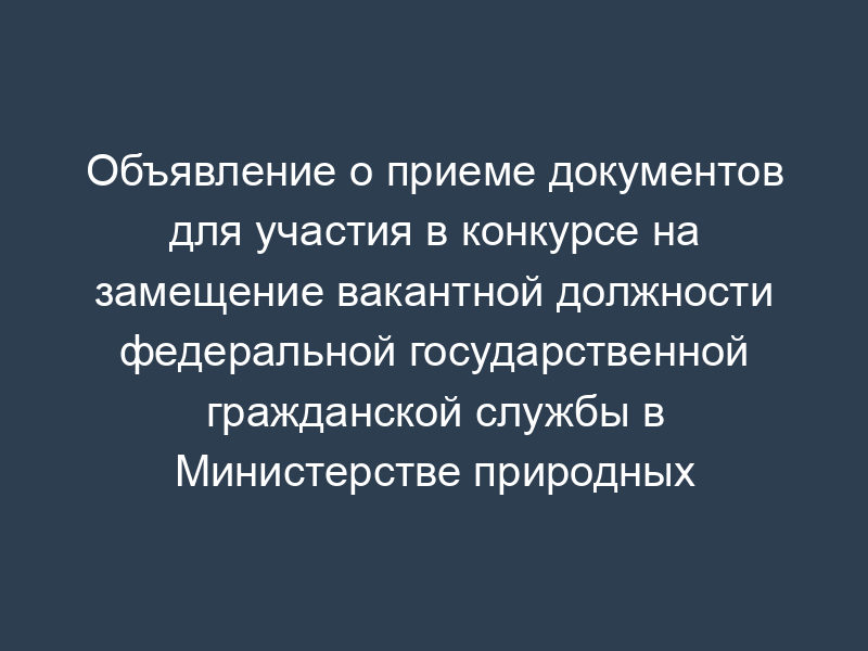 Объявление о приеме документов для участия в конкурсе на замещение вакантной должности федеральной государственной гражданской службы в Министерстве природных ресурсов Российской Федерации