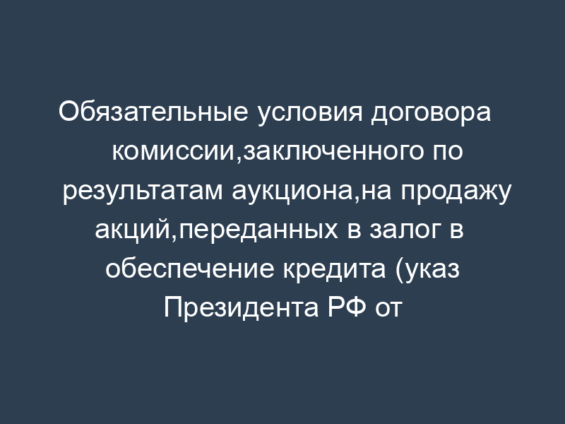 Обязательные условия договора   комиссии,заключенного по результатам аукциона,на продажу акций,переданных в залог в   обеспечение кредита (указ Президента РФ от 31.08.95 № 889 (ред. От 02.11.95 №   1067))
