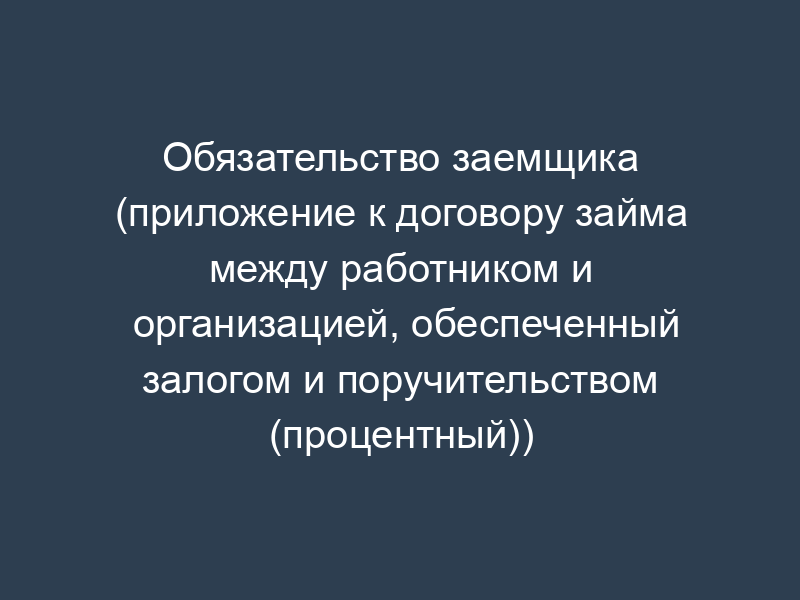 Обязательство заемщика (приложение к договору займа между работником и организацией, обеспеченный залогом и поручительством (процентный))