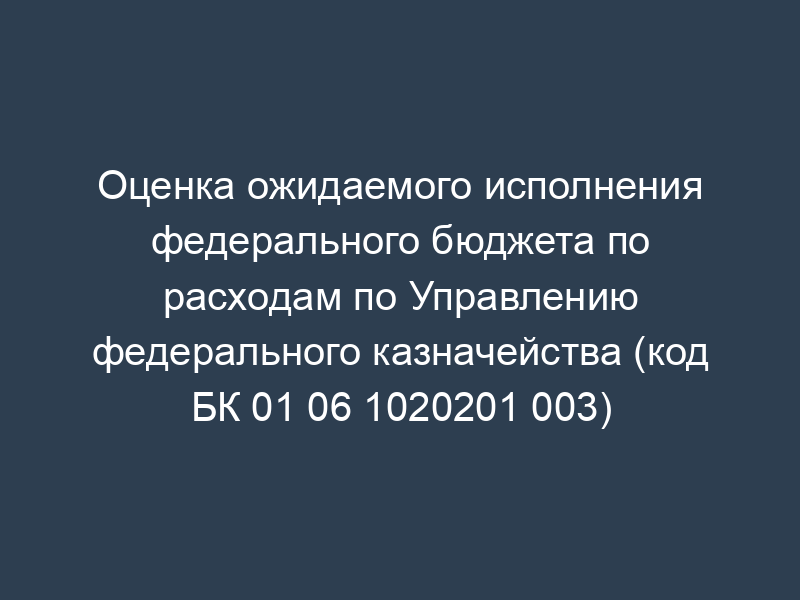 Оценка ожидаемого исполнения федерального бюджета по расходам по Управлению федерального казначейства (код БК 01 06 1020201 003)