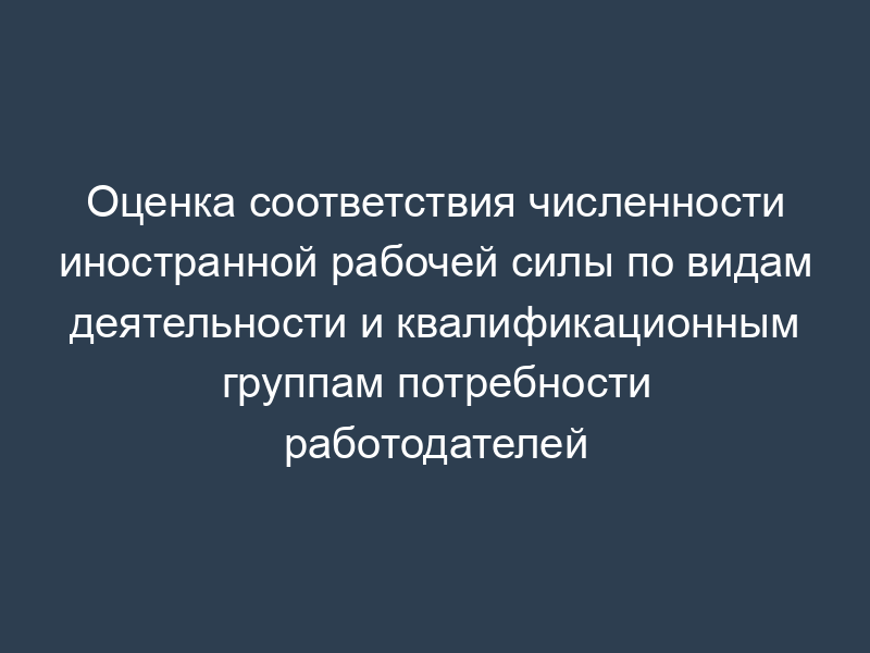 Оценка соответствия численности иностранной рабочей силы по видам деятельности и квалификационным группам потребности работодателей