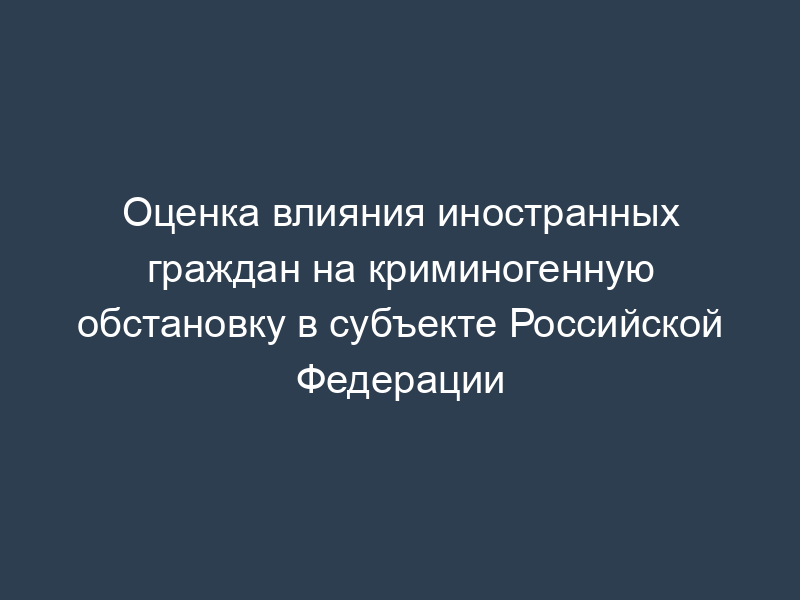 Оценка влияния иностранных граждан на криминогенную обстановку в субъекте Российской Федерации