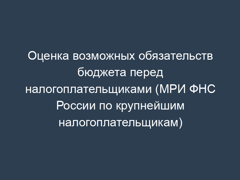 Оценка возможных обязательств бюджета перед налогоплательщиками (МРИ ФНС России по крупнейшим налогоплательщикам)