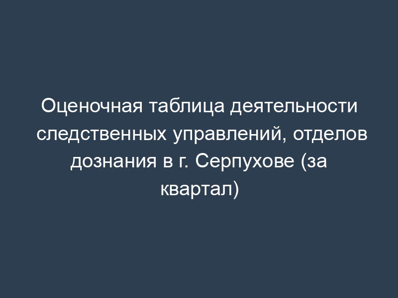 Оценочная таблица деятельности следственных управлений, отделов дознания в г. Серпухове (за квартал)