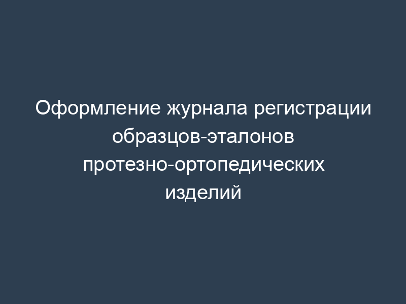 Оформление журнала регистрации образцов-эталонов протезно-ортопедических изделий