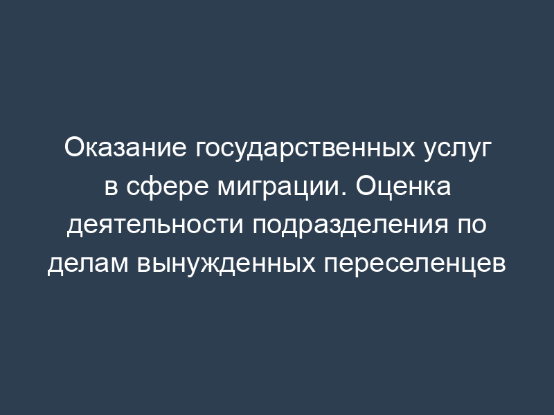 Оказание государственных услуг в сфере миграции. Оценка деятельности подразделения по делам вынужденных переселенцев