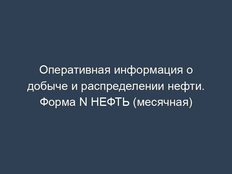 Оперативная информация о добыче и распределении нефти. Форма N НЕФТЬ (месячная)