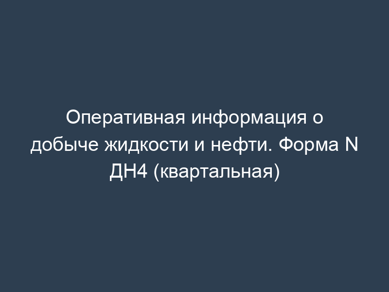 Оперативная информация о добыче жидкости и нефти. Форма N ДН4 (квартальная)