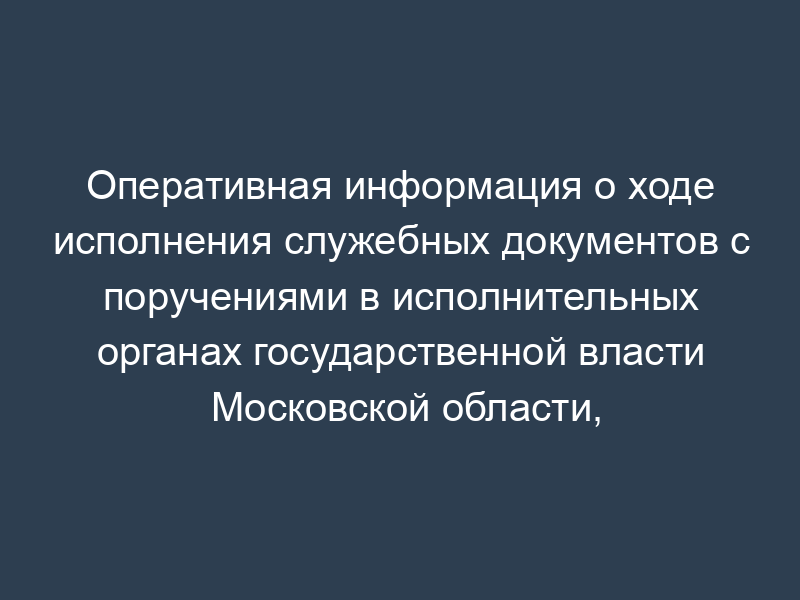 Оперативная информация о ходе исполнения служебных документов с поручениями в исполнительных органах государственной власти Московской области, государственных органах Московской области