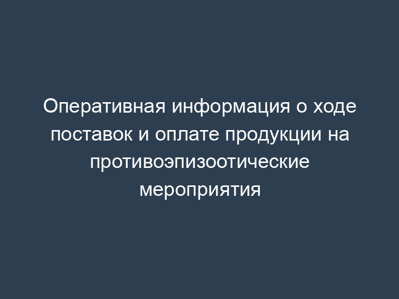 Оперативная информация о ходе поставок и оплате продукции на противоэпизоотические мероприятия
