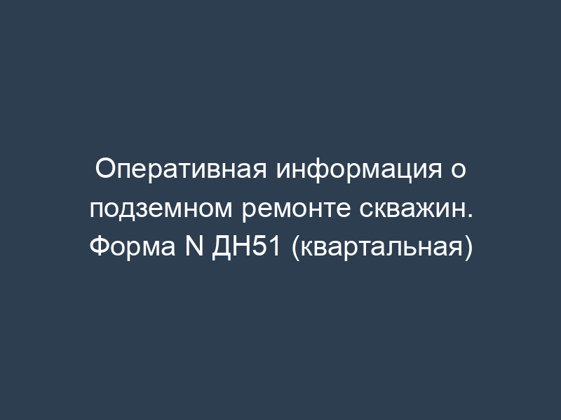 Оперативная информация о подземном ремонте скважин. Форма N ДН51 (квартальная)