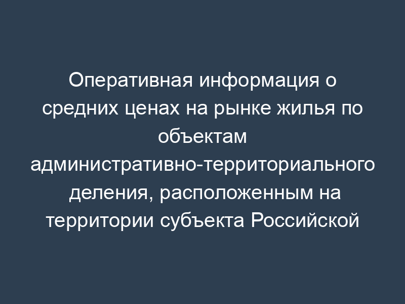 Оперативная информация о средних ценах на рынке жилья по объектам административно-территориального деления, расположенным на территории субъекта Российской Федерации