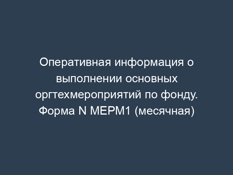 Оперативная информация о выполнении основных оргтехмероприятий по фонду. Форма N МЕРМ1 (месячная)