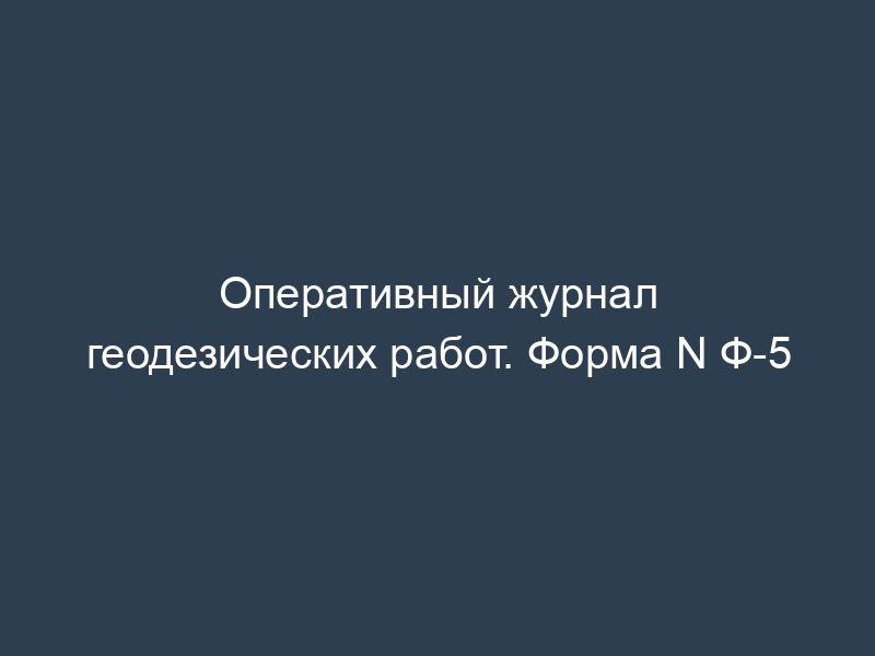 Оперативный журнал геодезических работ. Форма N Ф-5