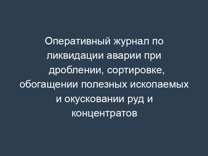 Оперативный журнал по ликвидации аварии при дроблении, сортировке, обогащении полезных ископаемых и окусковании руд и концентратов