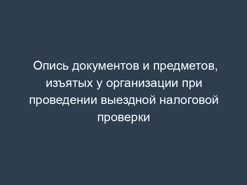 Опись документов и предметов, изъятых у организации при проведении выездной налоговой проверки