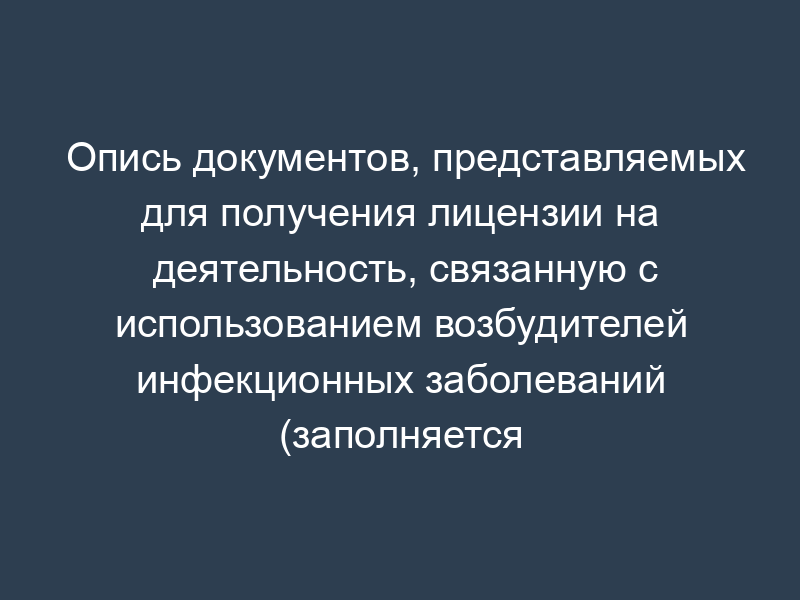 Опись документов, представляемых для получения лицензии на деятельность, связанную с использованием возбудителей инфекционных заболеваний (заполняется заявителем)