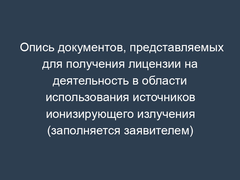 Опись документов, представляемых для получения лицензии на деятельность в области использования источников ионизирующего излучения (заполняется заявителем)