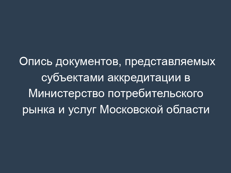 Опись документов, представляемых субъектами аккредитации в Министерство потребительского рынка и услуг Московской области