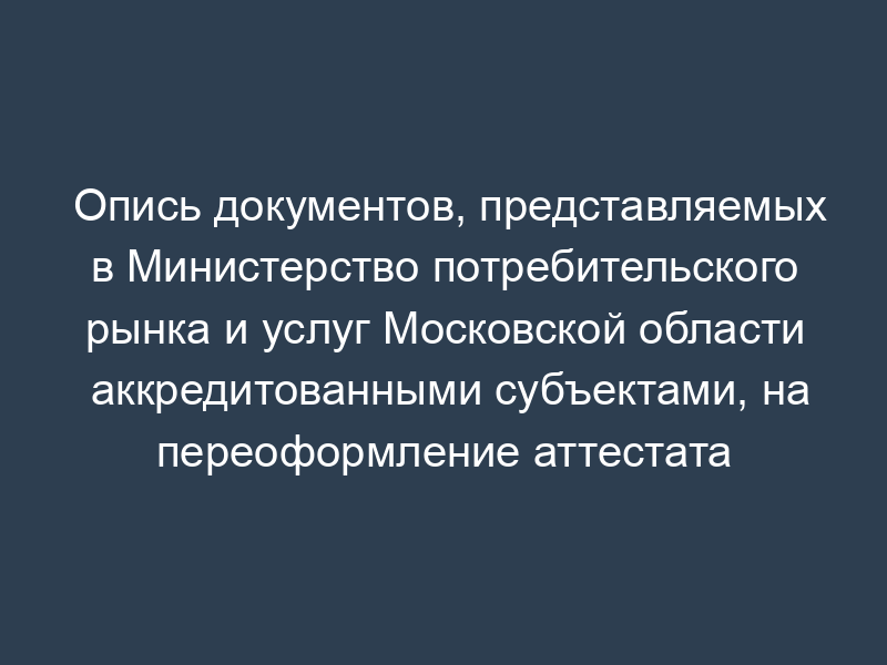 Опись документов, представляемых в Министерство потребительского рынка и услуг Московской области аккредитованными субъектами, на переоформление аттестата аккредитации