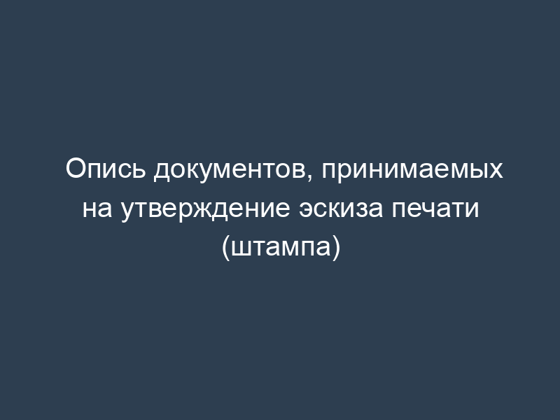 Опись документов, принимаемых на утверждение эскиза печати (штампа)