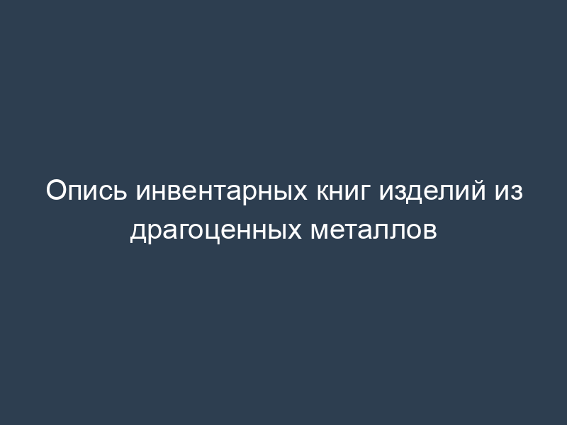 Опись инвентарных книг изделий из драгоценных металлов