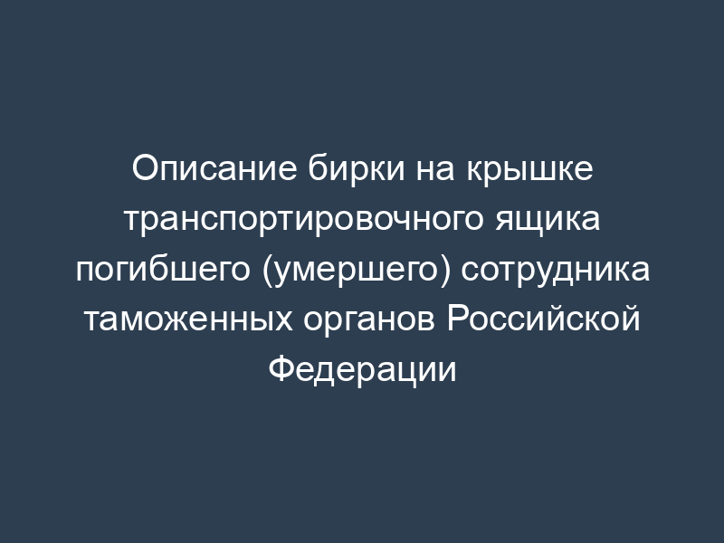 Описание бирки на крышке транспортировочного ящика погибшего (умершего) сотрудника таможенных органов Российской Федерации
